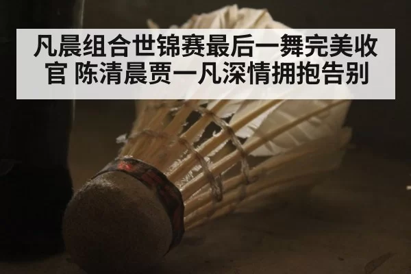 凡晨组合世锦赛最后一舞完美收官 陈清晨贾一凡深情拥抱告别