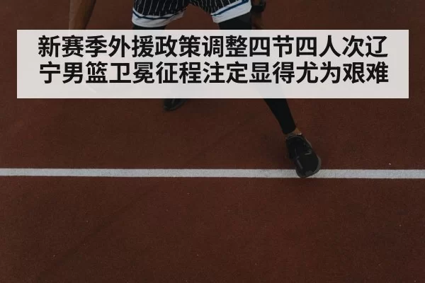新赛季外援政策调整四节四人次辽宁男篮卫冕征程注定显得尤为艰难