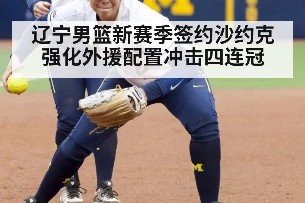 辽宁男篮新赛季签约沙约克强化外援配置冲击四连冠