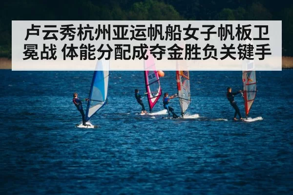 卢云秀杭州亚运帆船女子帆板卫冕战 体能分配成夺金胜负关键手